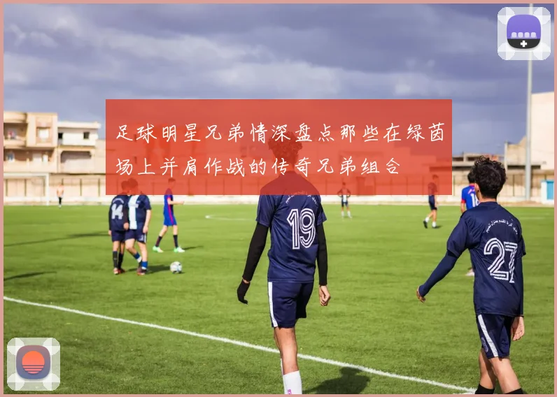 足球明星兄弟情深盘点那些在绿茵场上并肩作战的传奇兄弟组合