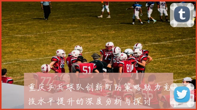 重庆乒乓球队创新盯防策略助力竞技水平提升的深度分析与探讨