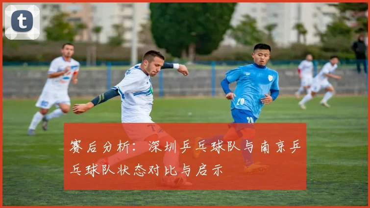 赛后分析：深圳乒乓球队与南京乒乓球队状态对比与启示