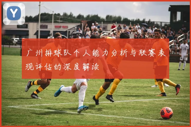广州排球队个人能力分析与联赛表现评估的深度解读