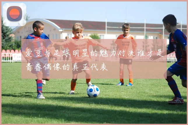 爱豆与足球明星的魅力对决谁才是青春偶像的真正代表