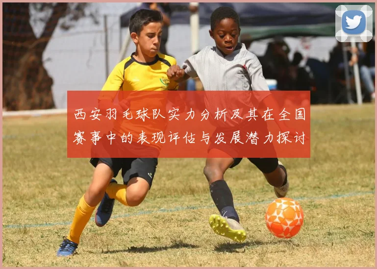 西安羽毛球队实力分析及其在全国赛事中的表现评估与发展潜力探讨