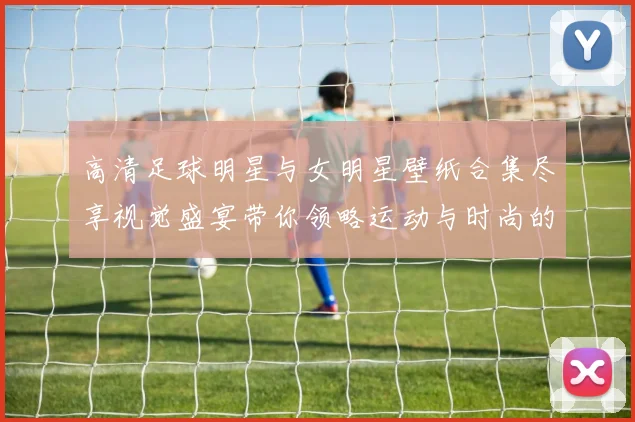 高清足球明星与女明星壁纸合集尽享视觉盛宴带你领略运动与时尚的完美结合