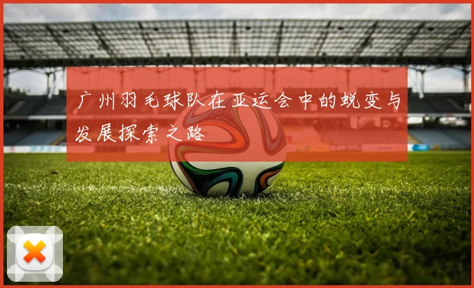 广州羽毛球队在亚运会中的蜕变与发展探索之路