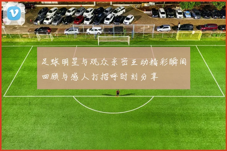 足球明星与观众亲密互动精彩瞬间回顾与感人打招呼时刻分享