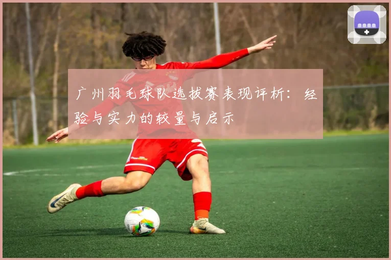 广州羽毛球队选拔赛表现评析：经验与实力的较量与启示