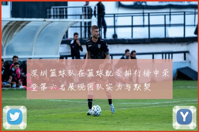 深圳篮球队在篮球配合排行榜中荣登第六名展现团队实力与默契