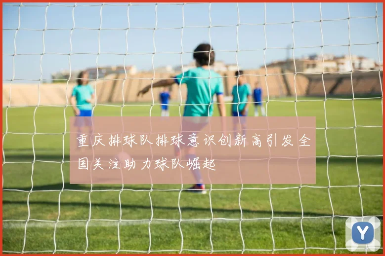 重庆排球队排球意识创新高引发全国关注助力球队崛起