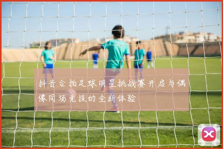 抖音合拍足球明星挑战赛开启与偶像同场竞技的全新体验