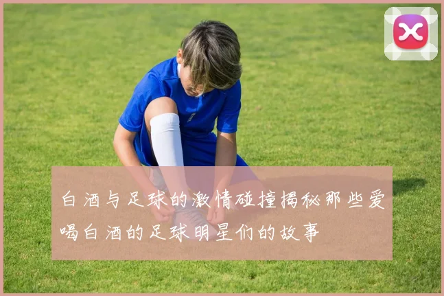 白酒与足球的激情碰撞揭秘那些爱喝白酒的足球明星们的故事