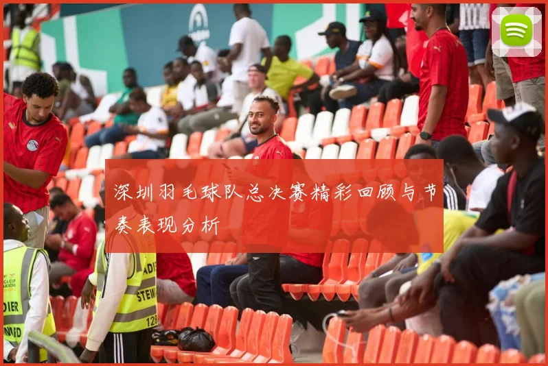 深圳羽毛球队总决赛精彩回顾与节奏表现分析