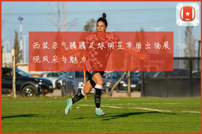 西装杀气腾腾足球明星华丽出场展现风采与魅力