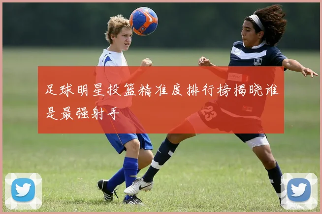 足球明星投篮精准度排行榜揭晓谁是最强射手
