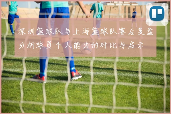 深圳篮球队与上海篮球队赛后复盘分析球员个人能力的对比与启示