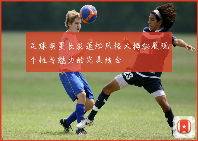足球明星长发蓬松风格大揭秘展现个性与魅力的完美结合