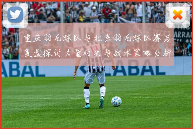 重庆羽毛球队与北京羽毛球队赛后复盘探讨力量对决与战术策略分析