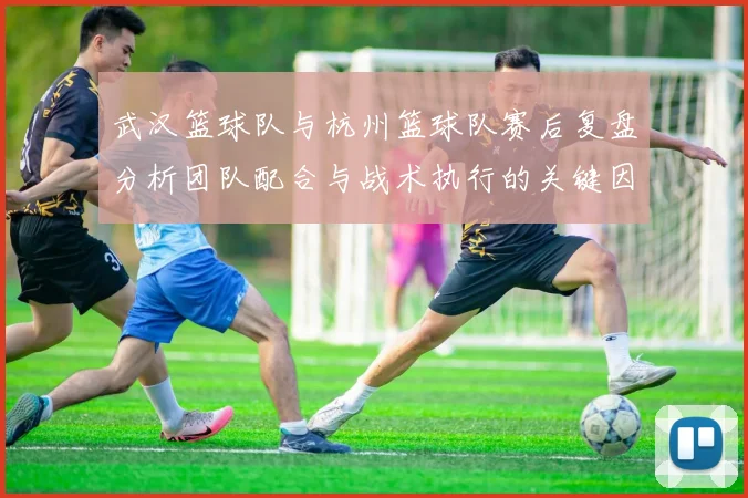 武汉篮球队与杭州篮球队赛后复盘分析团队配合与战术执行的关键因素