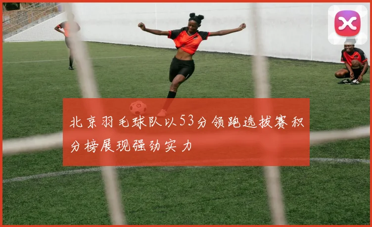 北京羽毛球队以53分领跑选拔赛积分榜展现强劲实力