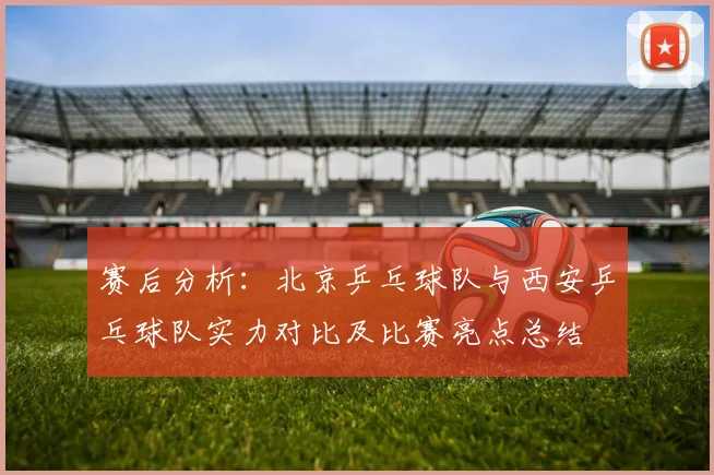 赛后分析：北京乒乓球队与西安乒乓球队实力对比及比赛亮点总结