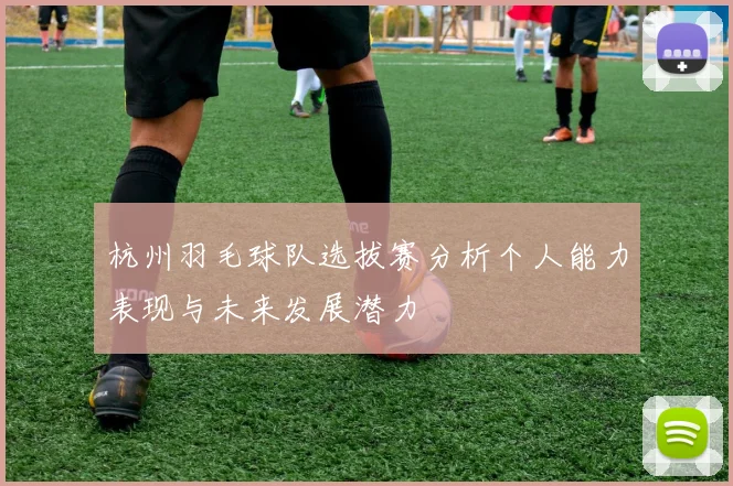 杭州羽毛球队选拔赛分析个人能力表现与未来发展潜力