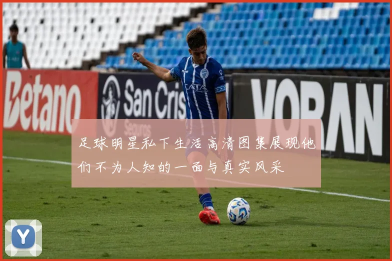 足球明星私下生活高清图集展现他们不为人知的一面与真实风采