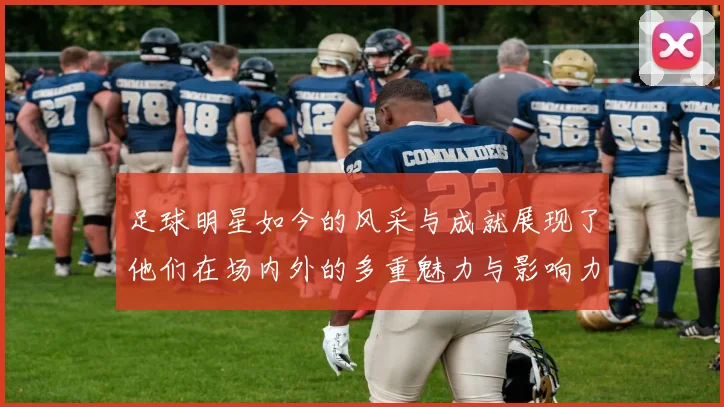 足球明星如今的风采与成就展现了他们在场内外的多重魅力与影响力