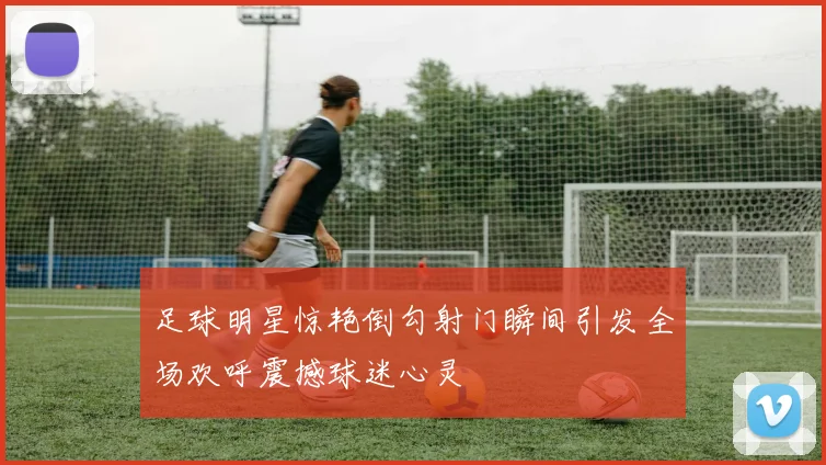 足球明星惊艳倒勾射门瞬间引发全场欢呼震撼球迷心灵