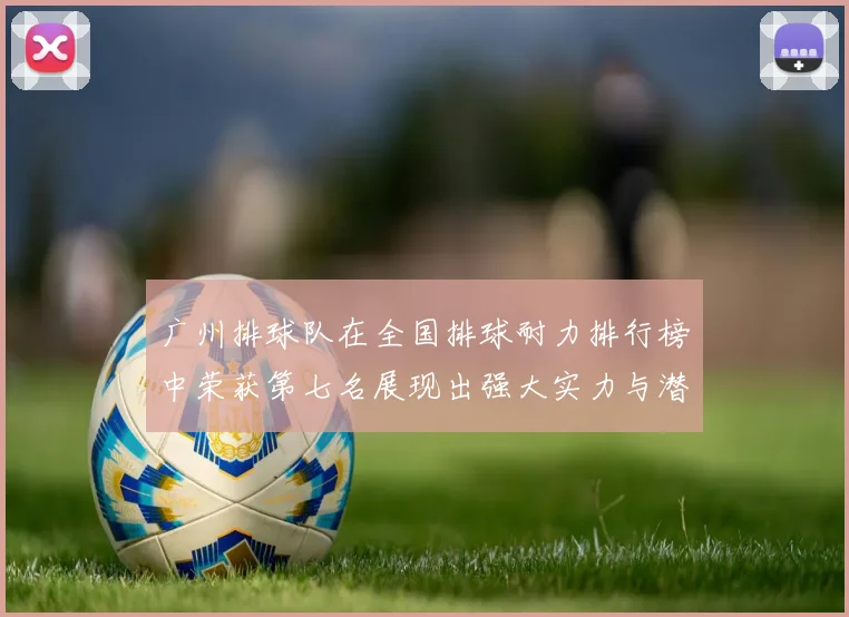 广州排球队在全国排球耐力排行榜中荣获第七名展现出强大实力与潜力