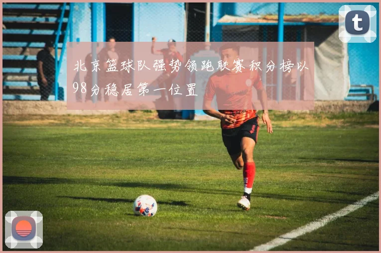 北京篮球队强势领跑联赛积分榜以98分稳居第一位置