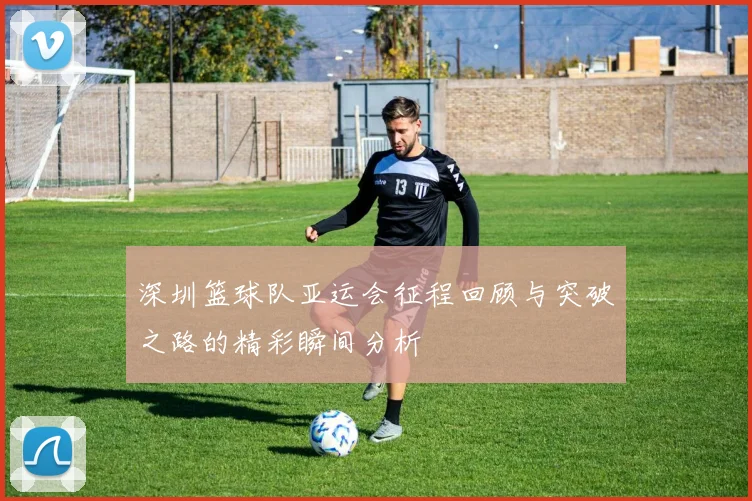 深圳篮球队亚运会征程回顾与突破之路的精彩瞬间分析