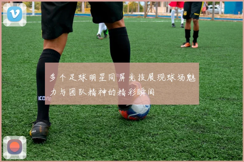 多个足球明星同屏竞技展现球场魅力与团队精神的精彩瞬间