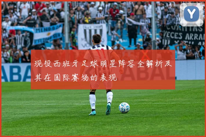 现役西班牙足球明星阵容全解析及其在国际赛场的表现