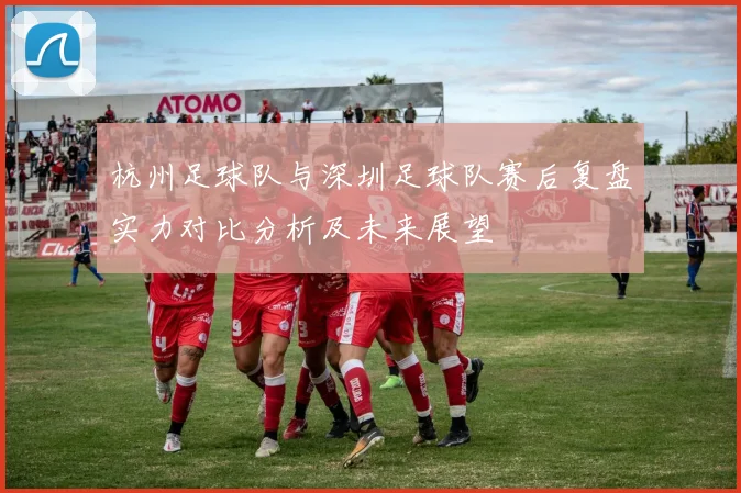 杭州足球队与深圳足球队赛后复盘实力对比分析及未来展望