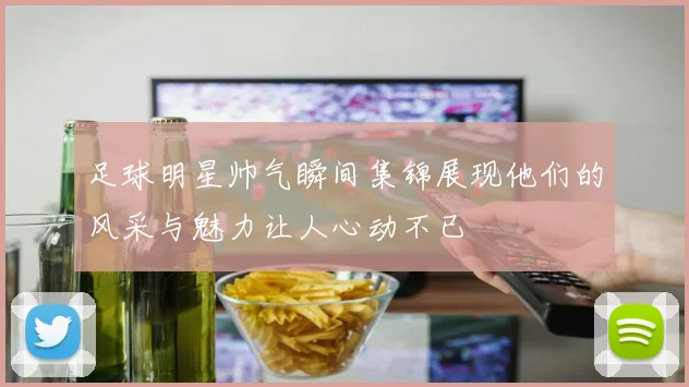 足球明星帅气瞬间集锦展现他们的风采与魅力让人心动不已