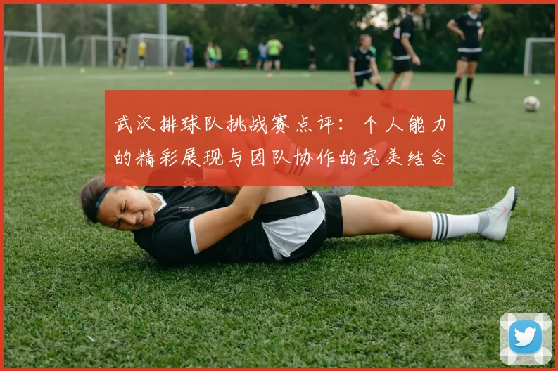 武汉排球队挑战赛点评：个人能力的精彩展现与团队协作的完美结合