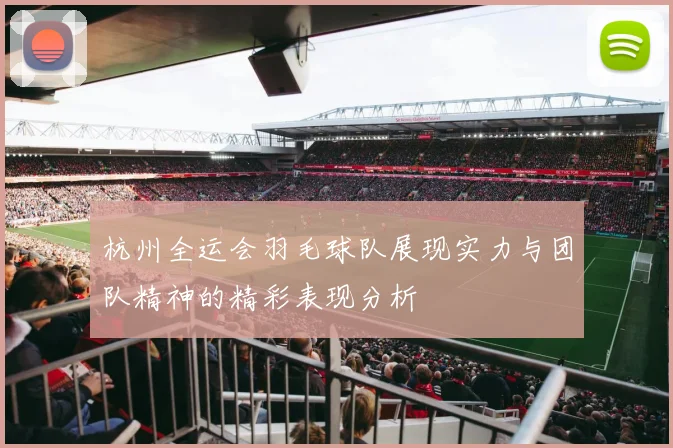 杭州全运会羽毛球队展现实力与团队精神的精彩表现分析