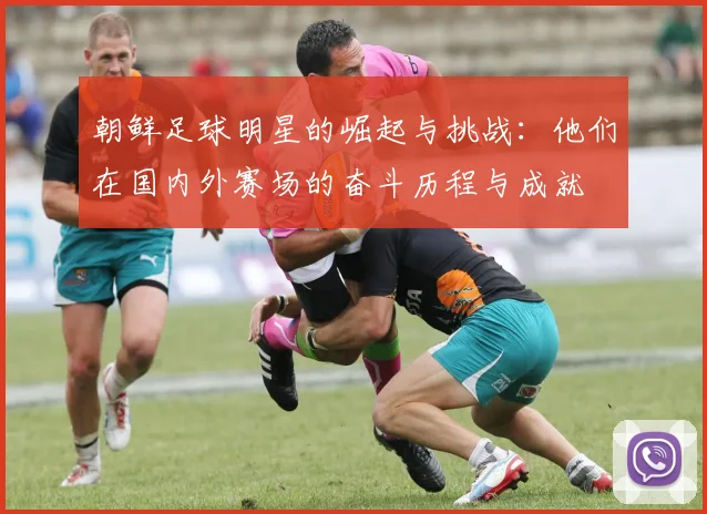 朝鲜足球明星的崛起与挑战：他们在国内外赛场的奋斗历程与成就