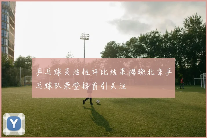 乒乓球灵活性评比结果揭晓北京乒乓球队荣登榜首引关注