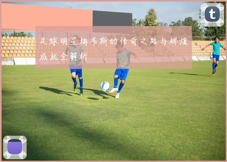 足球明星梅韦斯的传奇之路与辉煌成就全解析