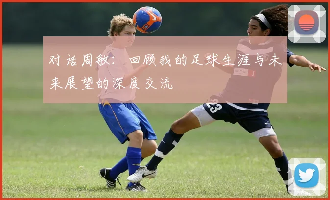 对话周敏：回顾我的足球生涯与未来展望的深度交流