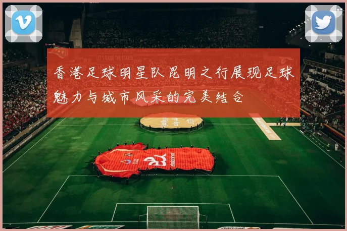 香港足球明星队昆明之行展现足球魅力与城市风采的完美结合