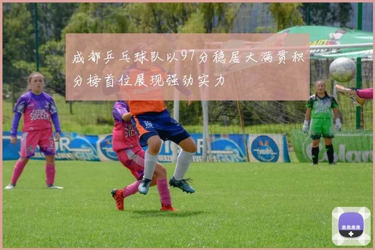 成都乒乓球队以97分稳居大满贯积分榜首位展现强劲实力