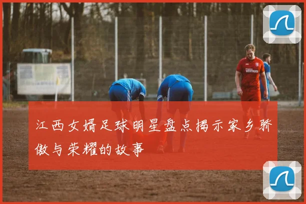 江西女婿足球明星盘点揭示家乡骄傲与荣耀的故事