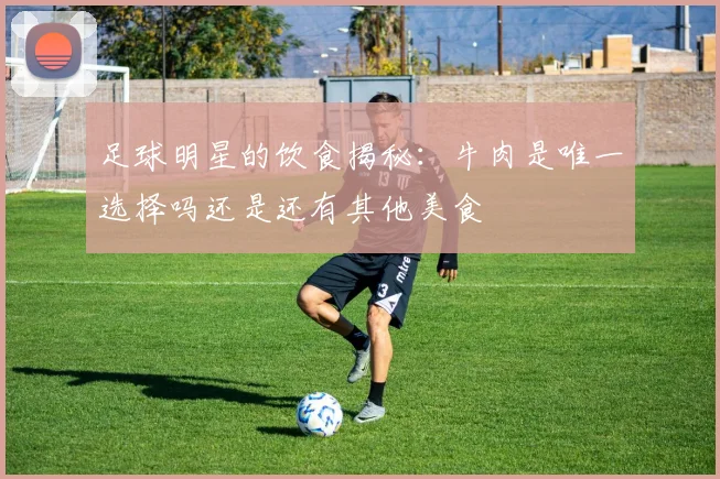 足球明星的饮食揭秘：牛肉是唯一选择吗还是还有其他美食