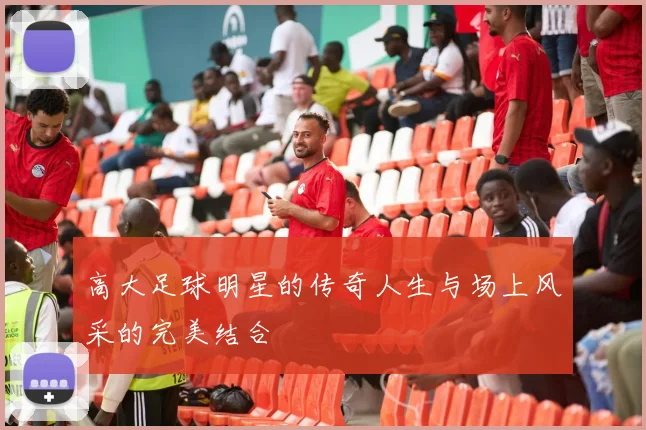 高大足球明星的传奇人生与场上风采的完美结合